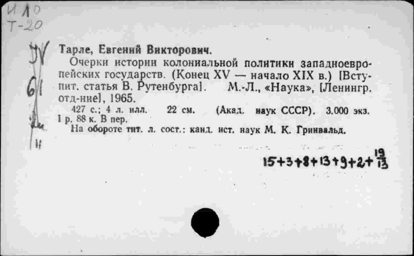 ﻿У
Л 0
~Т-20
Тарле, Евгений Викторович.
Очерки истории колониальной политики западноевропейских государств. (Конец XV — начало XIX в.) (Вступит. статья В. Рутенбурга]. М.-Л., «Наука», (Ленингр. отд-ние], 1965.
427 с.; 4 л. нлл. 22 см. (Акад, наук СССР). 3.000 экз. 1 р. 88 к. В пер.
На обороте тит. л. сост.: канд. ист. наук М. К. Гринвальд.